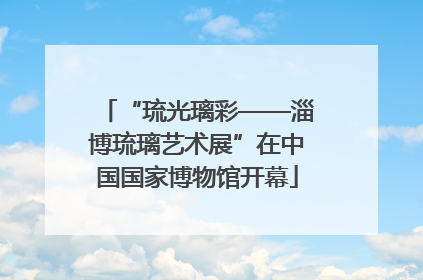 “琉光璃彩——淄博琉璃艺术展”在中国国家博物馆开幕