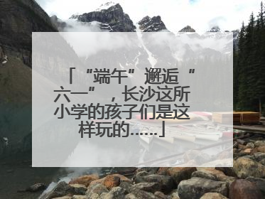 “端午”邂逅“六一”，长沙这所小学的孩子们是这样玩的……