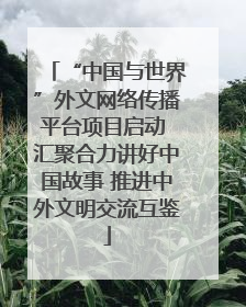 “中国与世界”外文网络传播平台项目启动 汇聚合力讲好中国故事 推进中外文明交流互鉴