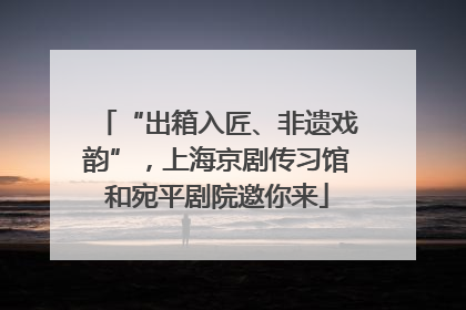 “出箱入匠、非遗戏韵”，上海京剧传习馆和宛平剧院邀你来