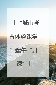 “城市考古体验课堂”端午“开课”