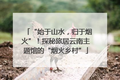 “始于山水，归于烟火”！探秘旅居云南主题馆的“烟火乡村”