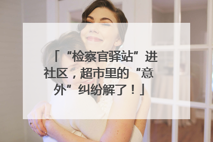 “检察官驿站”进社区，超市里的“意外”纠纷解了！