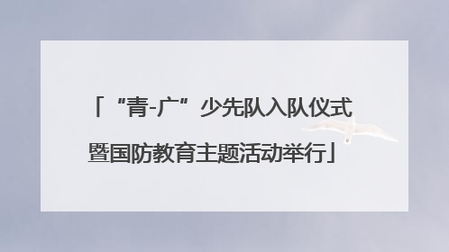 “青-广”少先队入队仪式暨国防教育主题活动举行