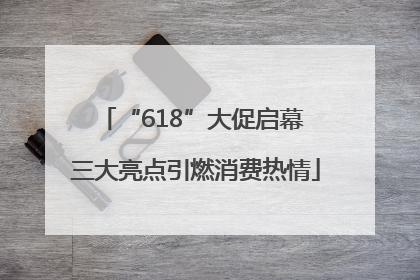 “618”大促启幕 三大亮点引燃消费热情