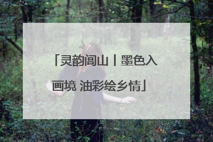 灵韵闾山丨墨色入画境 油彩绘乡情