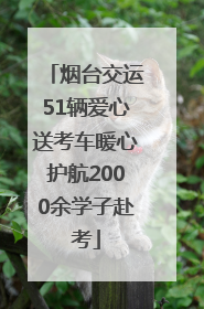 烟台交运51辆爱心送考车暖心护航2000余学子赴考