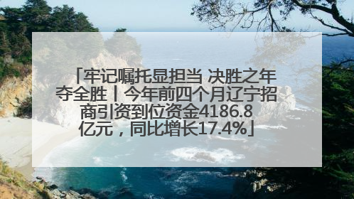 牢记嘱托显担当 决胜之年夺全胜丨今年前四个月辽宁招商引资到位资金4186.8亿元，同比增长17.4%