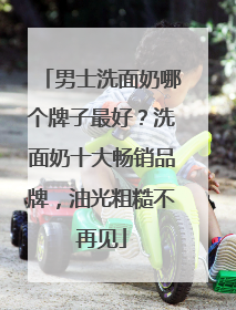 男士洗面奶哪个牌子最好？洗面奶十大畅销品牌，油光粗糙不再见