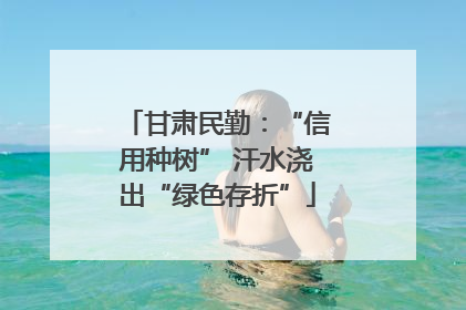 甘肃民勤：“信用种树” 汗水浇出“绿色存折”