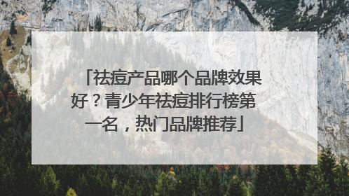 祛痘产品哪个品牌效果好？青少年祛痘排行榜第一名，热门品牌推荐