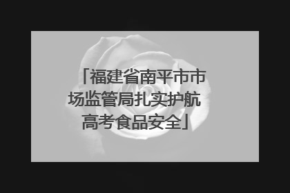 福建省南平市市场监管局扎实护航高考食品安全