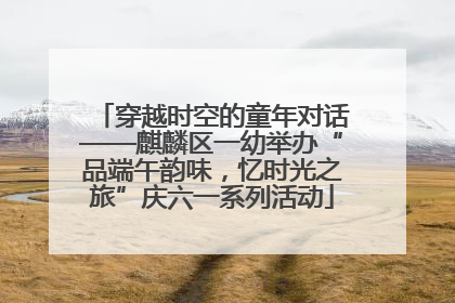 穿越时空的童年对话——麒麟区一幼举办“品端午韵味，忆时光之旅”庆六一系列活动