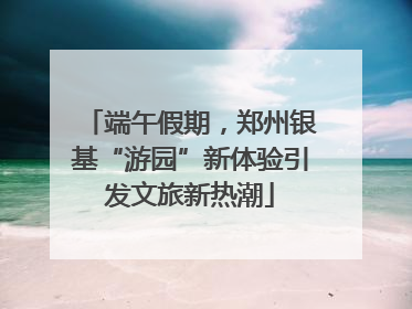 端午假期，郑州银基“游园”新体验引发文旅新热潮