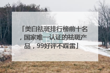 美白祛斑排行榜前十名，国家唯一认证的祛斑产品，99好评不踩雷