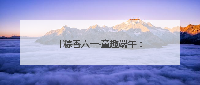 粽香六一·童趣端午：福山区实验幼儿园开展六一亲子嘉年华活动