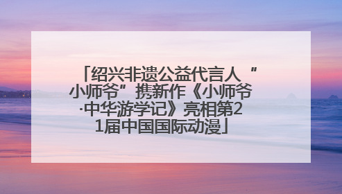 绍兴非遗公益代言人“小师爷”携新作《小师爷·中华游学记》亮相第21届中国国际动漫