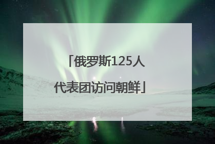 俄罗斯125人代表团访问朝鲜