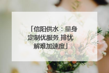 信阳供水：量身定制优服务 排忧解难加速度