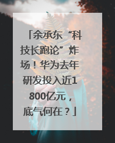 余承东“科技长跑论”炸场！华为去年研发投入近1800亿元，底气何在？
