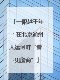 一眼越千年：在北京通州大运河畔“看·见殷商”