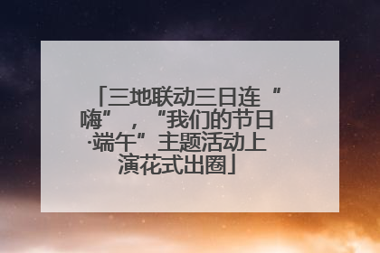 三地联动三日连“嗨”，“我们的节日·端午”主题活动上演花式出圈