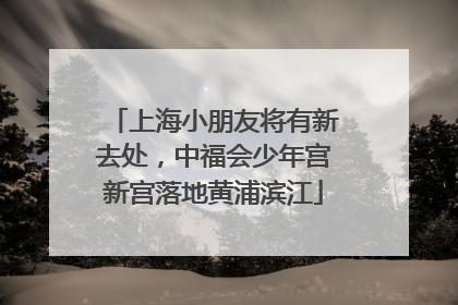 上海小朋友将有新去处，中福会少年宫新宫落地黄浦滨江