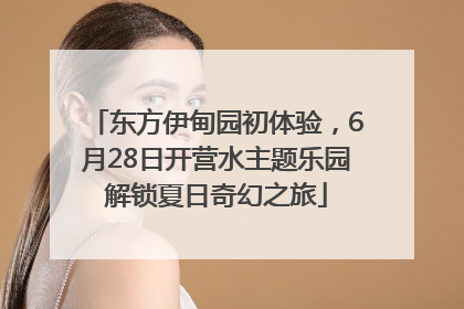 东方伊甸园初体验，6月28日开营水主题乐园解锁夏日奇幻之旅