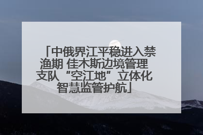 中俄界江平稳进入禁渔期 佳木斯边境管理支队“空江地”立体化智慧监管护航