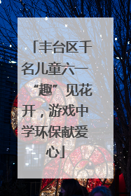 丰台区千名儿童六一“趣”见花开，游戏中学环保献爱心