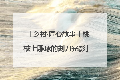 乡村·匠心故事丨桃核上雕琢的刻刀光影