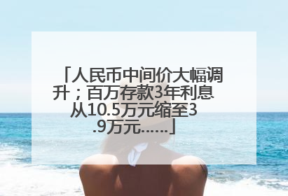 人民币中间价大幅调升；百万存款3年利息从10.5万元缩至3.9万元……