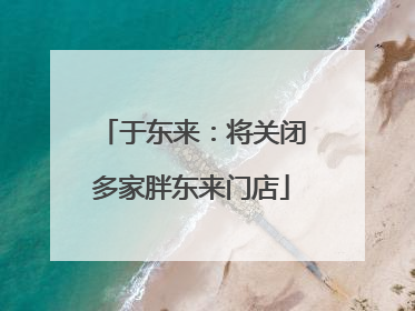 于东来：将关闭多家胖东来门店