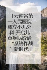 云南省第一人民医院成立小儿外科 开启儿童疾病诊治“系统作战”新时代