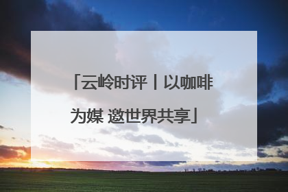 云岭时评丨以咖啡为媒 邀世界共享