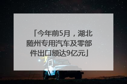 今年前5月，湖北随州专用汽车及零部件出口额达9亿元