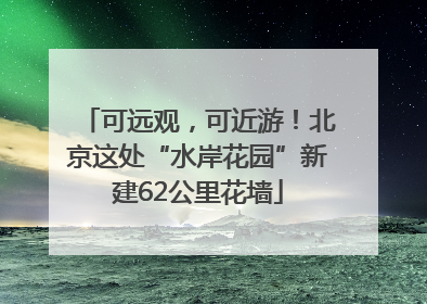 可远观，可近游！北京这处“水岸花园”新建62公里花墙