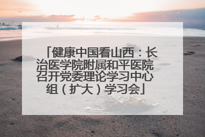 健康中国看山西：长治医学院附属和平医院召开党委理论学习中心组（扩大）学习会