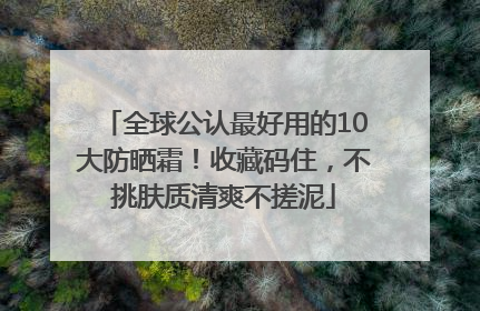 全球公认最好用的10大防晒霜！收藏码住，不挑肤质清爽不搓泥