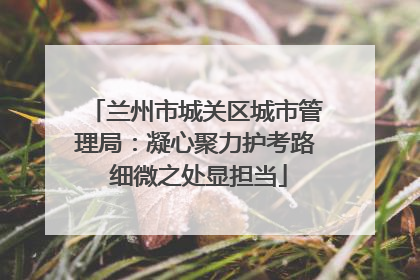 兰州市城关区城市管理局：凝心聚力护考路 细微之处显担当