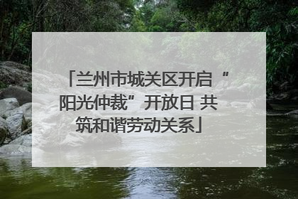 兰州市城关区开启“阳光仲裁”开放日 共筑和谐劳动关系