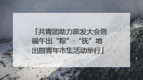 共青团助力旅发大会暨端午出“粽”·“抚”地出圈青年市集活动举行