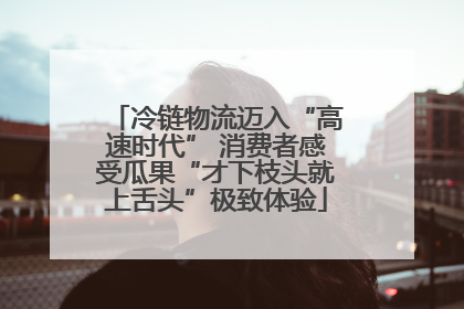 冷链物流迈入“高速时代” 消费者感受瓜果“才下枝头就上舌头”极致体验