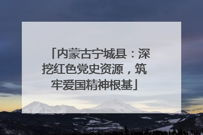 内蒙古宁城县：深挖红色党史资源，筑牢爱国精神根基