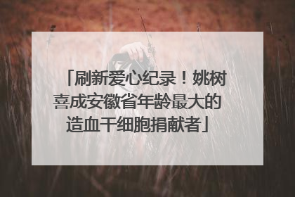 刷新爱心纪录！姚树喜成安徽省年龄最大的造血干细胞捐献者