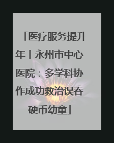 医疗服务提升年丨永州市中心医院：多学科协作成功救治误吞硬币幼童