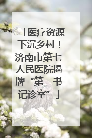 医疗资源下沉乡村！济南市第七人民医院揭牌“第一书记诊室”