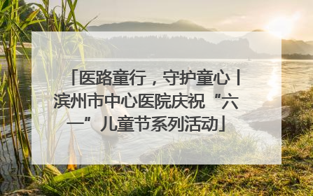 医路童行，守护童心丨滨州市中心医院庆祝“六一”儿童节系列活动
