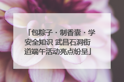 包粽子・制香囊・学安全知识 武昌石洞街道端午活动亮点纷呈