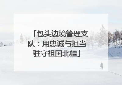 包头边境管理支队：用忠诚与担当驻守祖国北疆